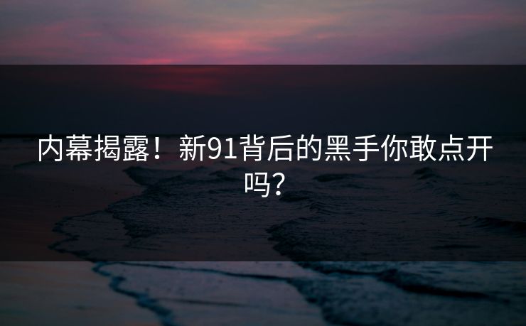 内幕揭露！新91背后的黑手你敢点开吗？