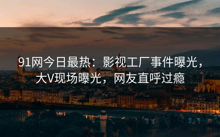 91网今日最热：影视工厂事件曝光，大V现场曝光，网友直呼过瘾