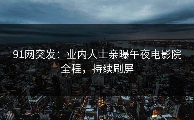 91网突发：业内人士亲曝午夜电影院全程，持续刷屏