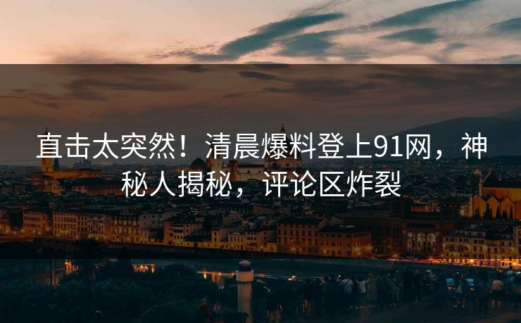 直击太突然！清晨爆料登上91网，神秘人揭秘，评论区炸裂