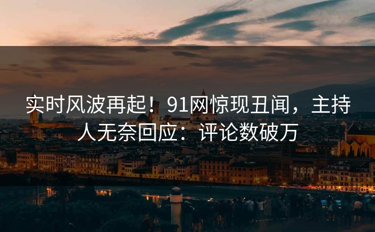 实时风波再起！91网惊现丑闻，主持人无奈回应：评论数破万
