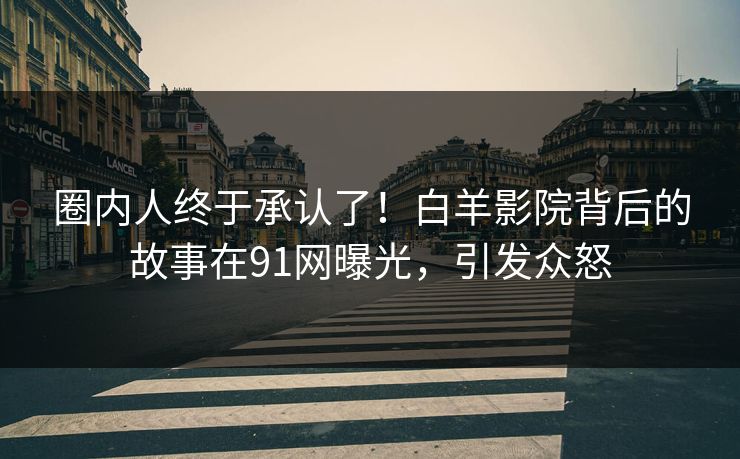 圈内人终于承认了！白羊影院背后的故事在91网曝光，引发众怒