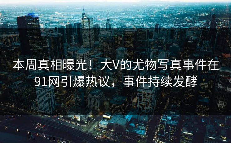 本周真相曝光！大V的尤物写真事件在91网引爆热议，事件持续发酵