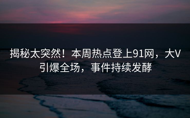 揭秘太突然！本周热点登上91网，大V引爆全场，事件持续发酵