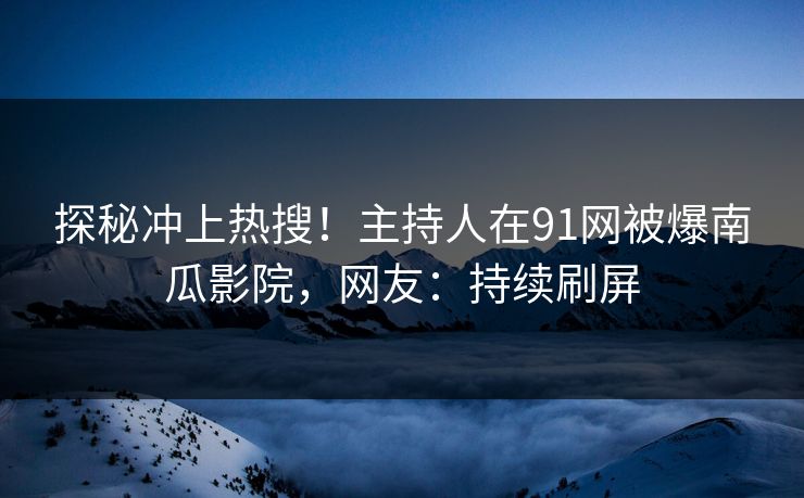 探秘冲上热搜！主持人在91网被爆南瓜影院，网友：持续刷屏