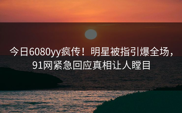今日6080yy疯传！明星被指引爆全场，91网紧急回应真相让人瞠目