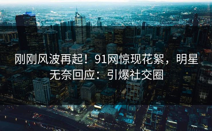 刚刚风波再起！91网惊现花絮，明星无奈回应：引爆社交圈