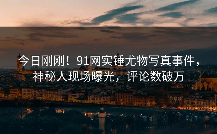 今日刚刚！91网实锤尤物写真事件，神秘人现场曝光，评论数破万