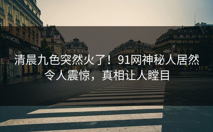 清晨九色突然火了！91网神秘人居然令人震惊，真相让人瞠目
