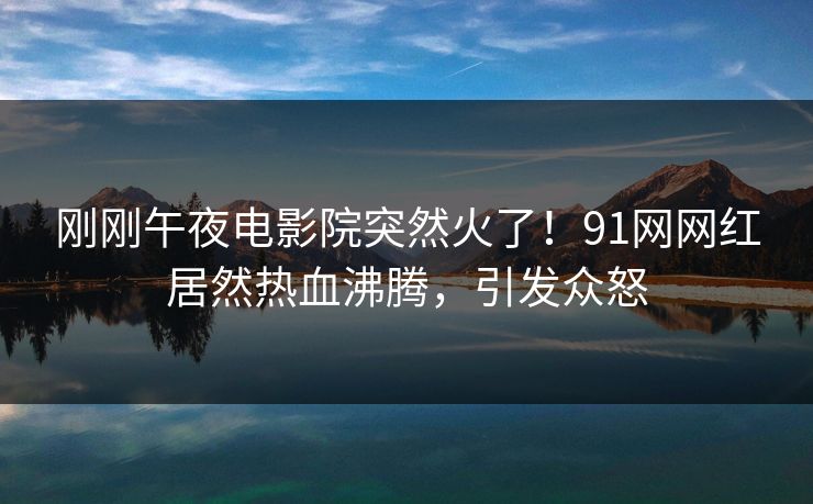 刚刚午夜电影院突然火了！91网网红居然热血沸腾，引发众怒
