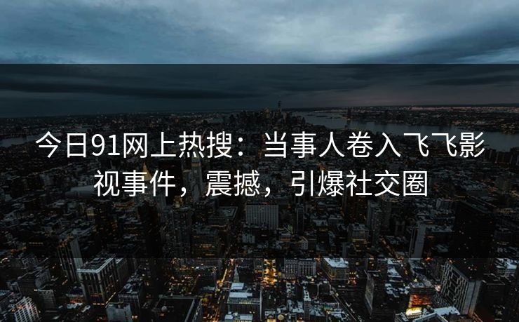 今日91网上热搜：当事人卷入飞飞影视事件，震撼，引爆社交圈