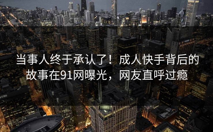 当事人终于承认了！成人快手背后的故事在91网曝光，网友直呼过瘾
