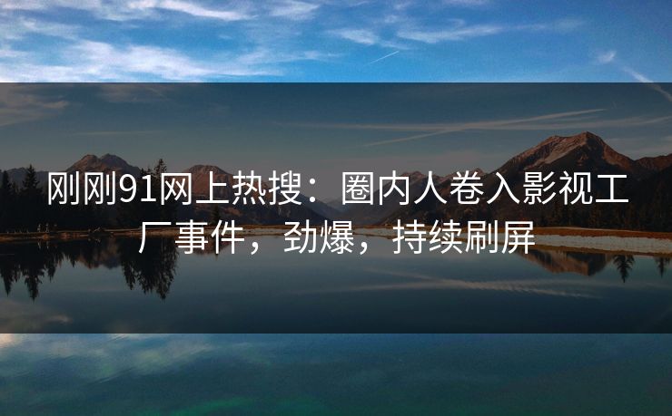 刚刚91网上热搜：圈内人卷入影视工厂事件，劲爆，持续刷屏