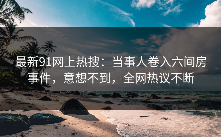 最新91网上热搜：当事人卷入六间房事件，意想不到，全网热议不断