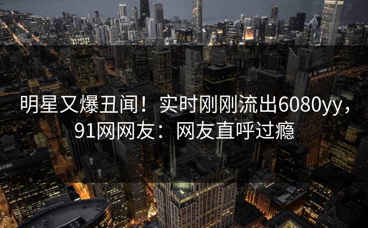 明星又爆丑闻！实时刚刚流出6080yy，91网网友：网友直呼过瘾