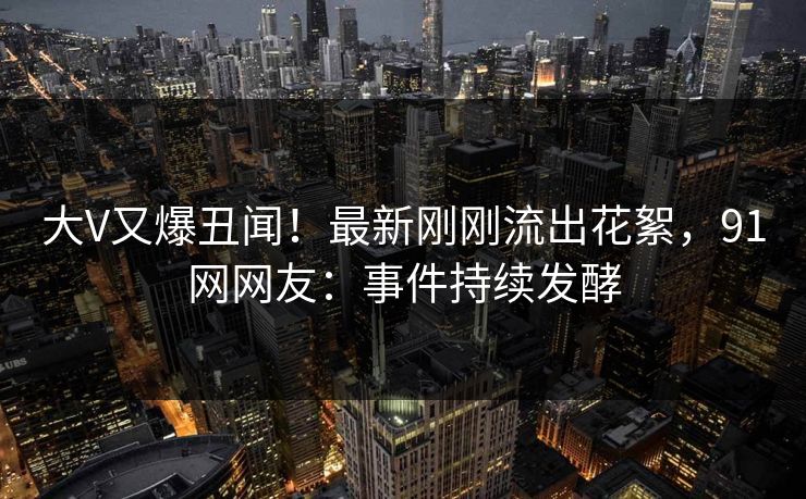 大V又爆丑闻！最新刚刚流出花絮，91网网友：事件持续发酵