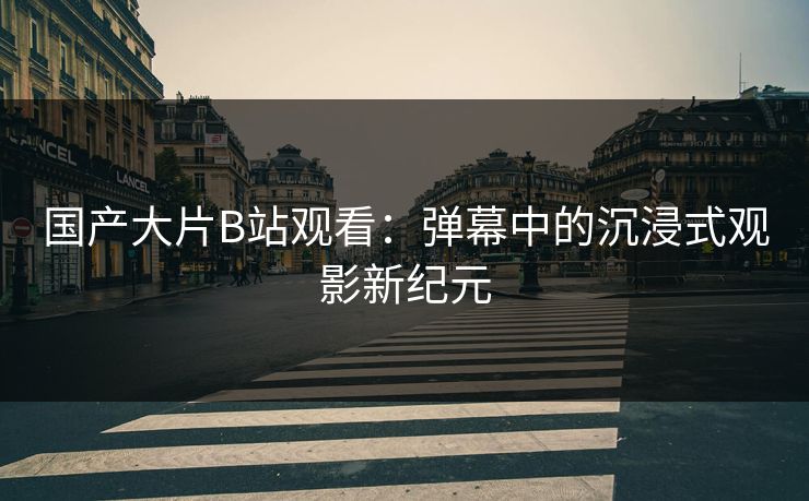 国产大片B站观看：弹幕中的沉浸式观影新纪元