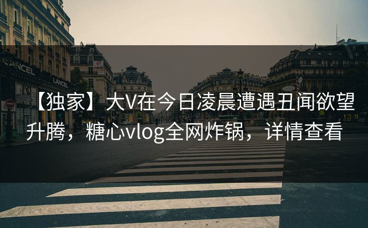 【独家】大V在今日凌晨遭遇丑闻欲望升腾，糖心vlog全网炸锅，详情查看