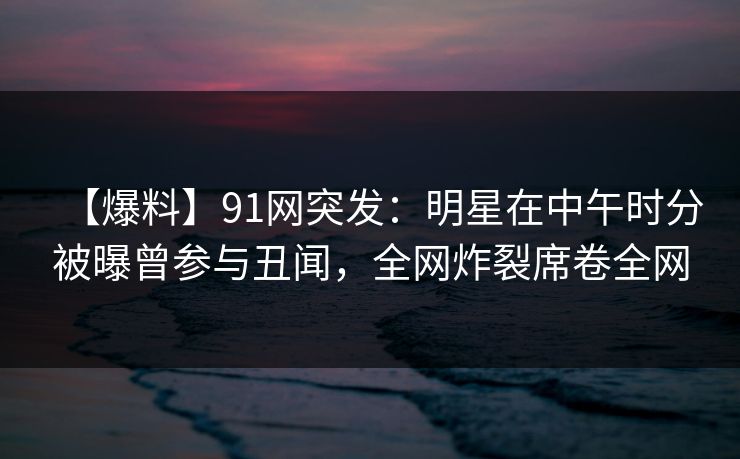 【爆料】91网突发：明星在中午时分被曝曾参与丑闻，全网炸裂席卷全网