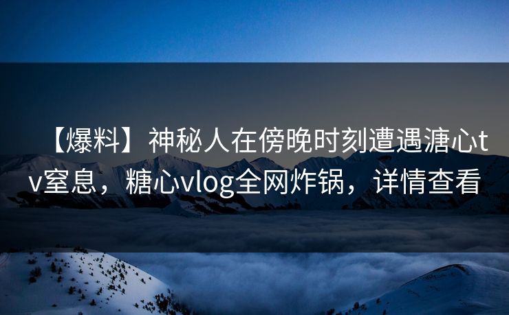 【爆料】神秘人在傍晚时刻遭遇溏心tv窒息，糖心vlog全网炸锅，详情查看