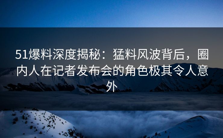 51爆料深度揭秘：猛料风波背后，圈内人在记者发布会的角色极其令人意外