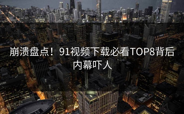 崩溃盘点！91视频下载必看TOP8背后内幕吓人