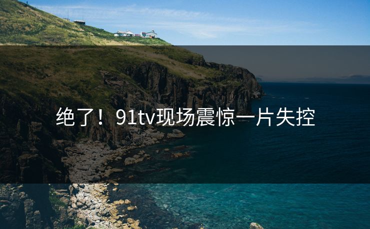 绝了！91tv现场震惊一片失控