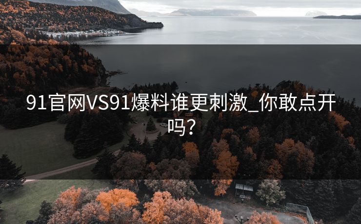 91官网VS91爆料谁更刺激_你敢点开吗？