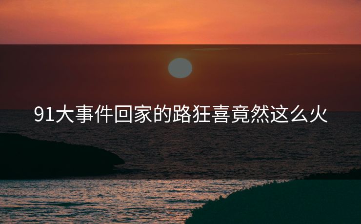91大事件回家的路狂喜竟然这么火
