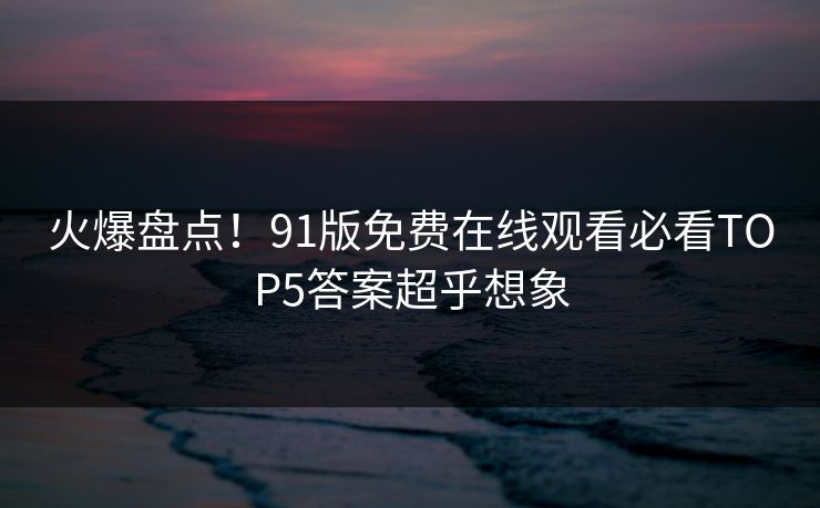 火爆盘点！91版免费在线观看必看TOP5答案超乎想象