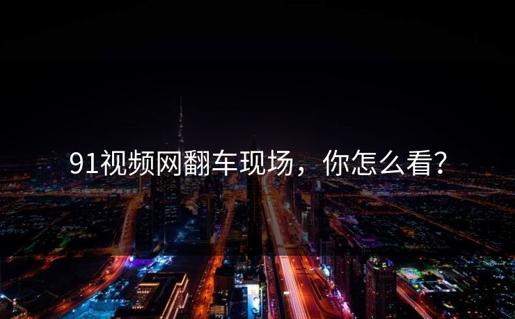 91视频网翻车现场，你怎么看？