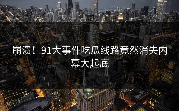 崩溃！91大事件吃瓜线路竟然消失内幕大起底