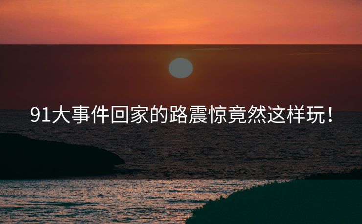 91大事件回家的路震惊竟然这样玩！