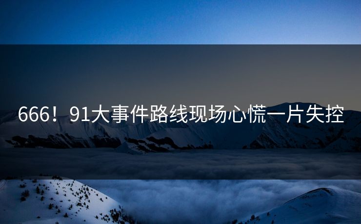 666！91大事件路线现场心慌一片失控