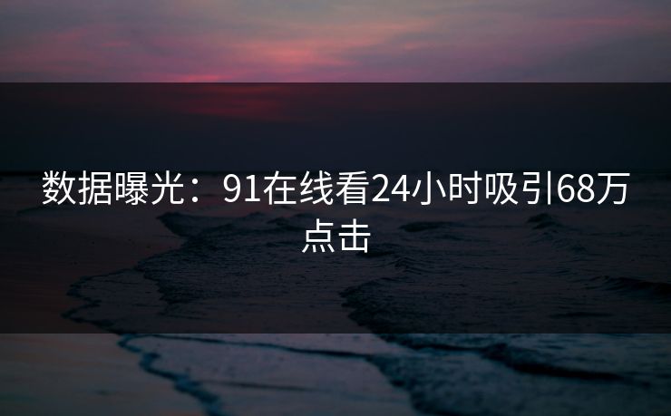 数据曝光：91在线看24小时吸引68万点击