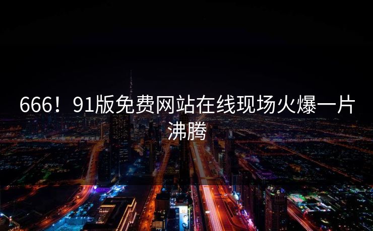 666！91版免费网站在线现场火爆一片沸腾