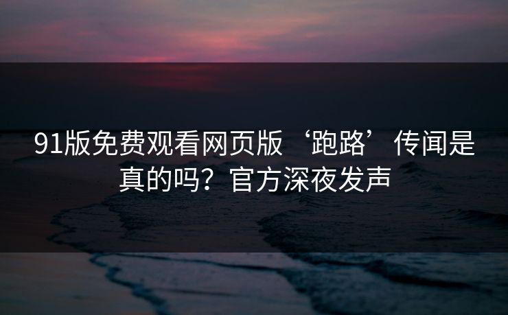 91版免费观看网页版‘跑路’传闻是真的吗？官方深夜发声