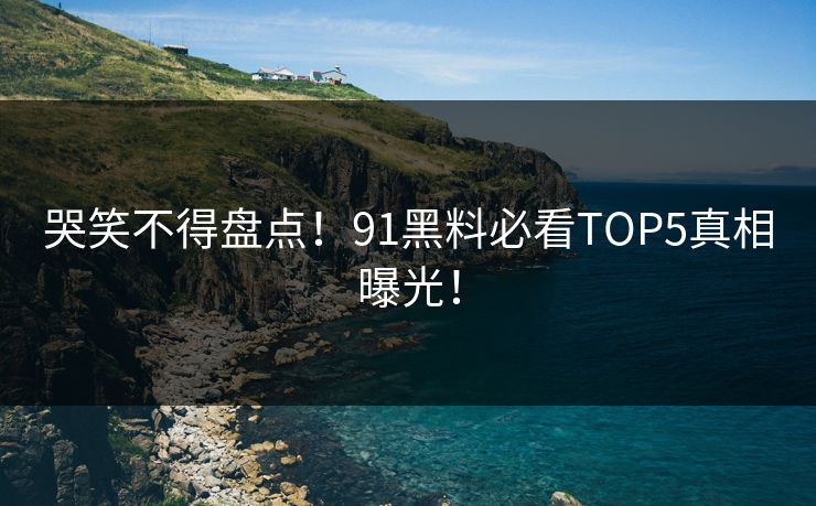 哭笑不得盘点！91黑料必看TOP5真相曝光！