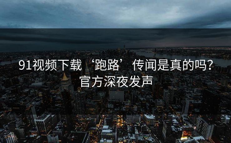 91视频下载‘跑路’传闻是真的吗？官方深夜发声