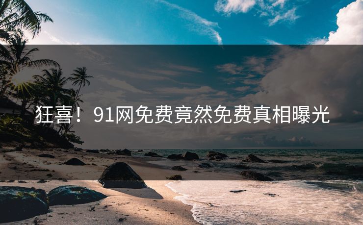 狂喜！91网免费竟然免费真相曝光