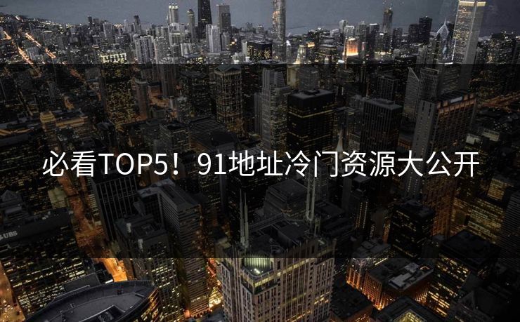 必看TOP5！91地址冷门资源大公开