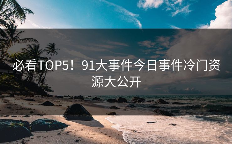 必看TOP5！91大事件今日事件冷门资源大公开