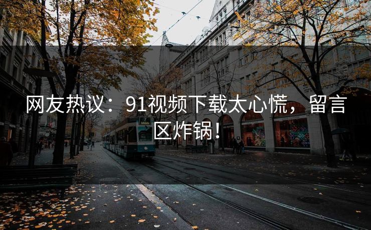 网友热议：91视频下载太心慌，留言区炸锅！