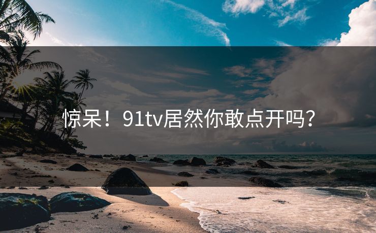 惊呆！91tv居然你敢点开吗？