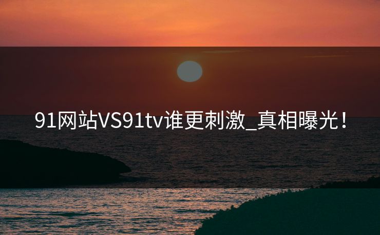 91网站VS91tv谁更刺激_真相曝光！
