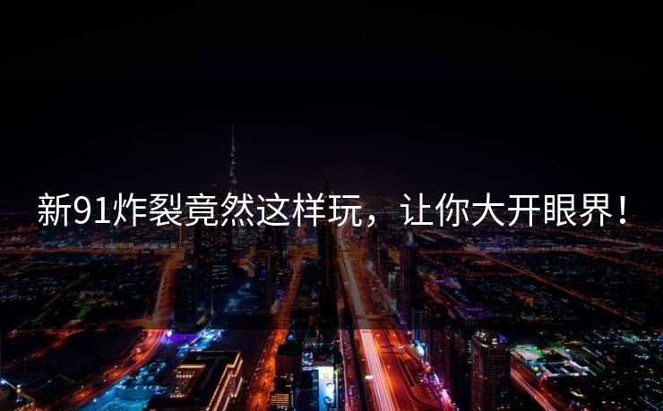 新91炸裂竟然这样玩，让你大开眼界！