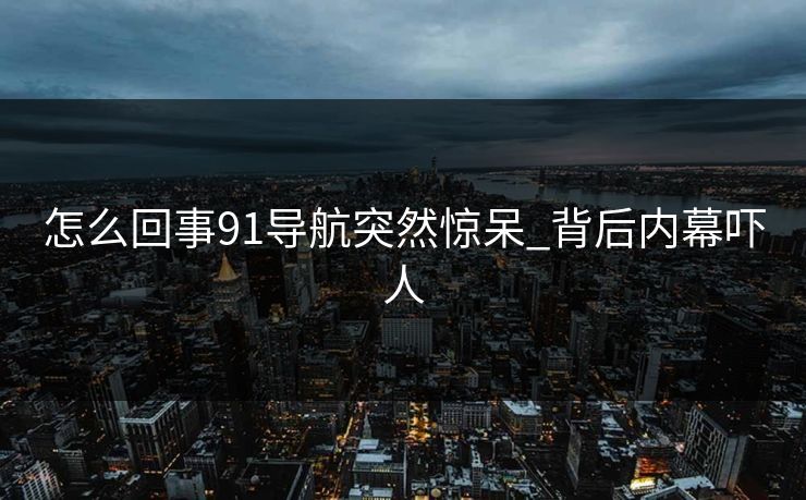 怎么回事91导航突然惊呆_背后内幕吓人