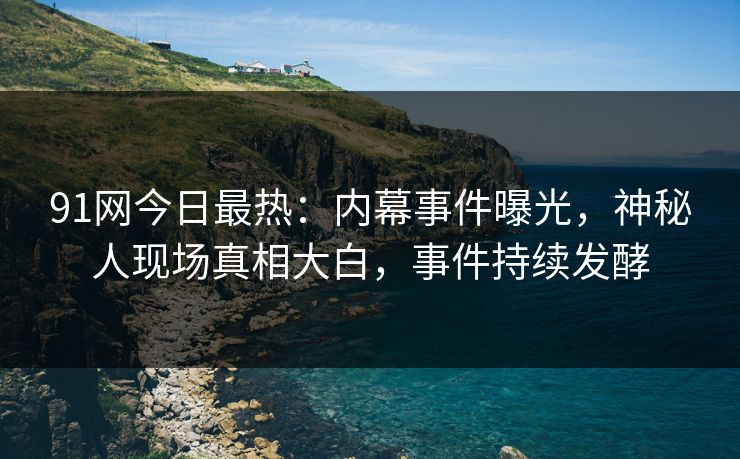 91网今日最热：内幕事件曝光，神秘人现场真相大白，事件持续发酵