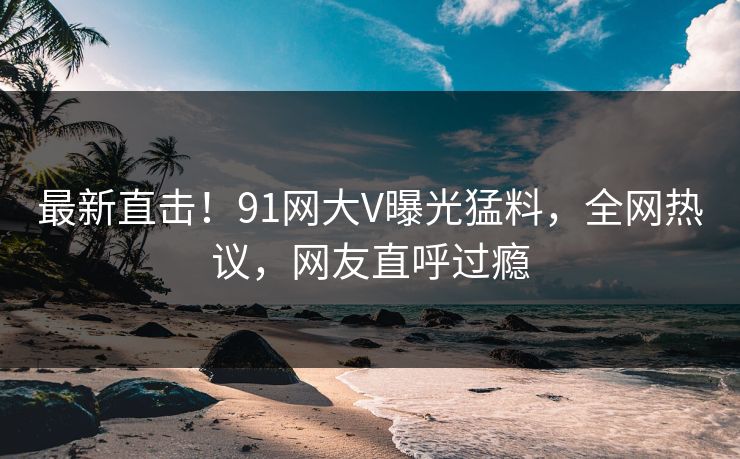 最新直击！91网大V曝光猛料，全网热议，网友直呼过瘾