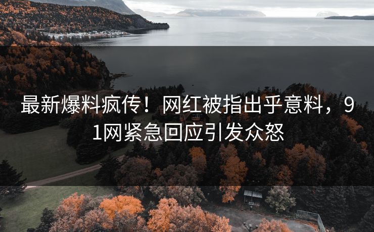 最新爆料疯传！网红被指出乎意料，91网紧急回应引发众怒
